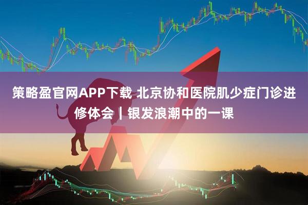 策略盈官网APP下载 北京协和医院肌少症门诊进修体会｜银发浪潮中的一课