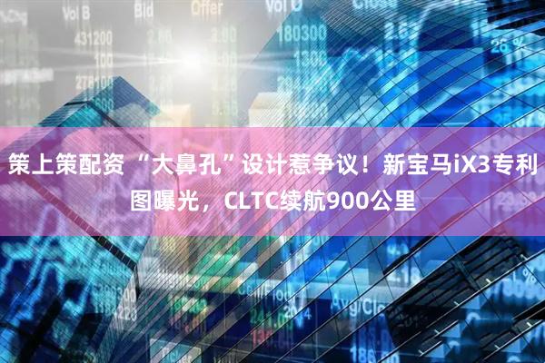 策上策配资 “大鼻孔”设计惹争议！新宝马iX3专利图曝光，CLTC续航900公里