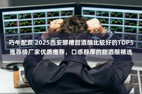 巧牛配资 2025西安醪糟甜酒酿比较好的TOP5推荐榜厂家优质推荐，口感醇厚的甜酒酿精选