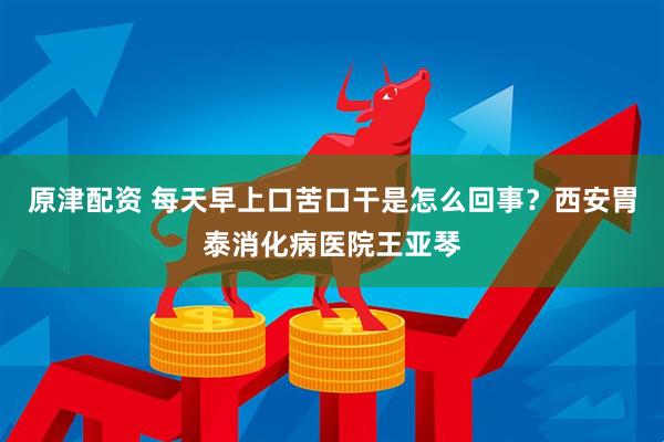 原津配资 每天早上口苦口干是怎么回事？西安胃泰消化病医院王亚琴