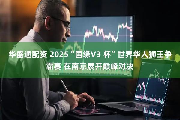 华盛通配资 2025“国缘V3 杯”世界华人狮王争霸赛 在南京展开巅峰对决