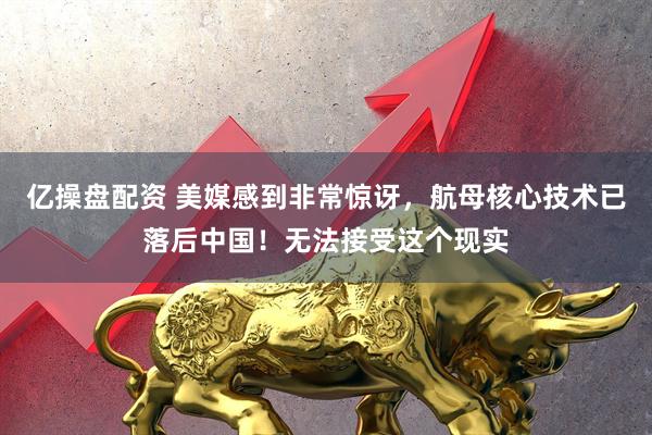 亿操盘配资 美媒感到非常惊讶，航母核心技术已落后中国！无法接受这个现实