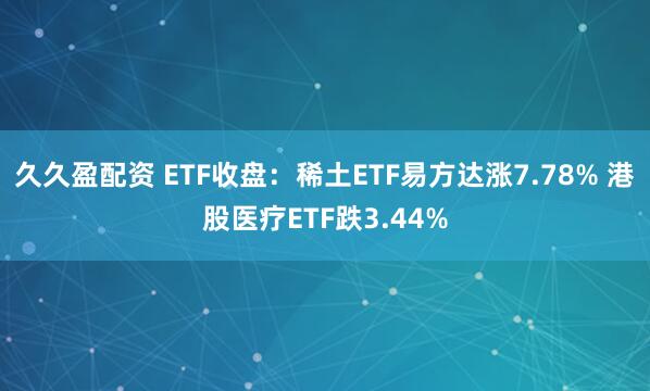 久久盈配资 ETF收盘：稀土ETF易方达涨7.78% 港股医疗ETF跌3.44%