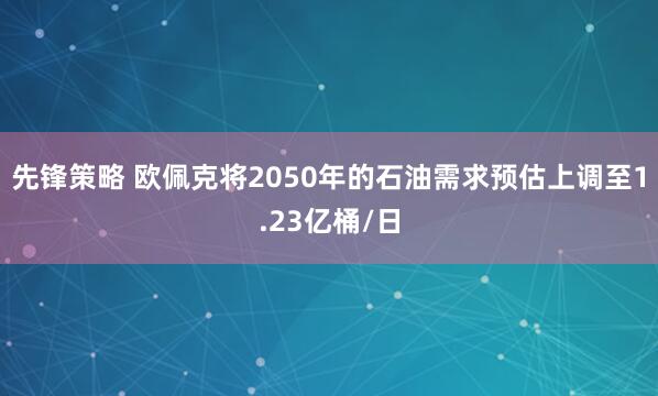 先锋策略 欧佩克将2050年的石油需求预估上调至1.23亿桶/日