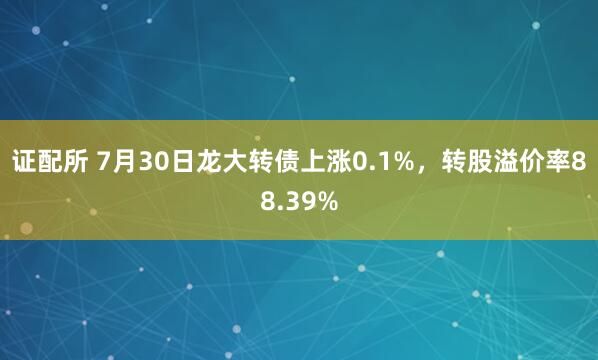 证配所 7月30日龙大转债上涨0.1%，转股溢价率88.39%