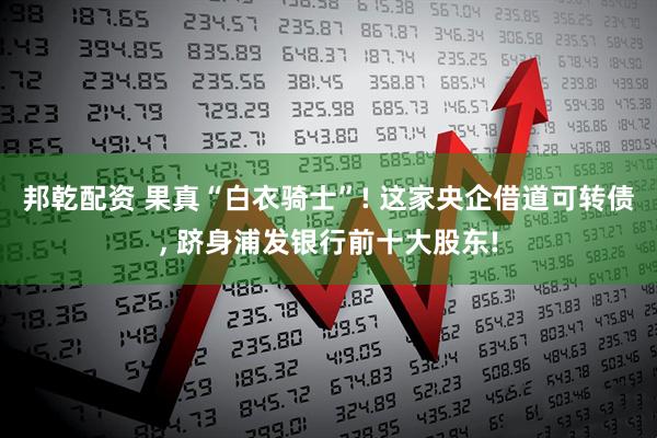 邦乾配资 果真“白衣骑士”! 这家央企借道可转债, 跻身浦发银行前十大股东!