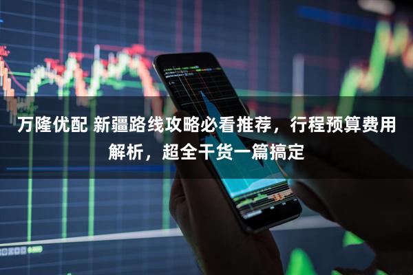万隆优配 新疆路线攻略必看推荐，行程预算费用解析，超全干货一篇搞定