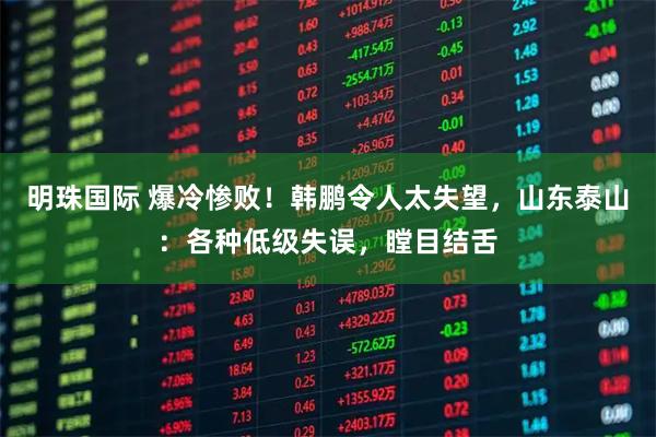 明珠国际 爆冷惨败！韩鹏令人太失望，山东泰山：各种低级失误，瞠目结舌
