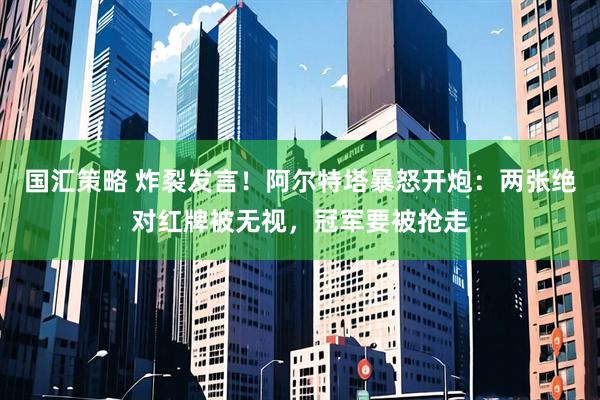 国汇策略 炸裂发言！阿尔特塔暴怒开炮：两张绝对红牌被无视，冠军要被抢走